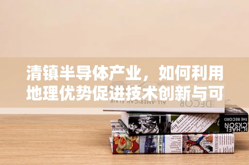清镇半导体产业，如何利用地理优势促进技术创新与可持续发展？