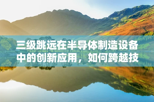 三级跳远在半导体制造设备中的创新应用，如何跨越技术障碍？
