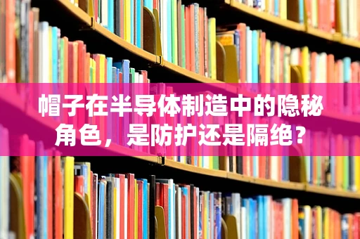 帽子在半导体制造中的隐秘角色，是防护还是隔绝？