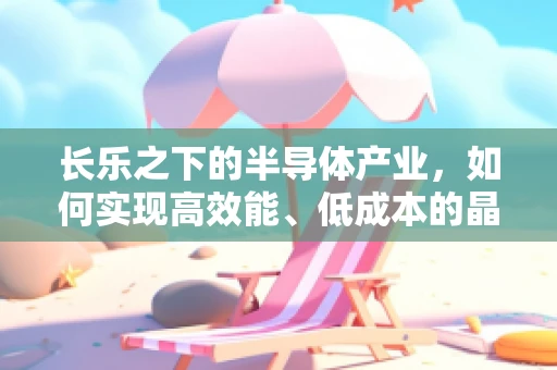 长乐之下的半导体产业，如何实现高效能、低成本的晶圆制造？