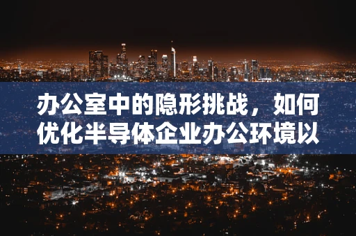 办公室中的隐形挑战，如何优化半导体企业办公环境以提升工作效率？