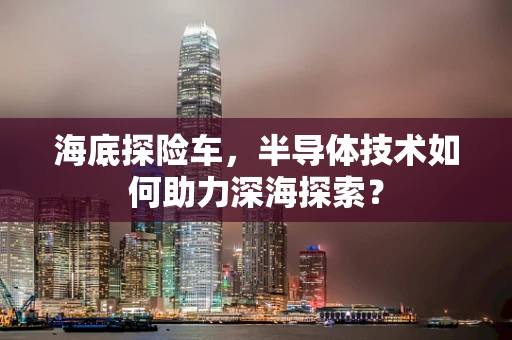 海底探险车，半导体技术如何助力深海探索？