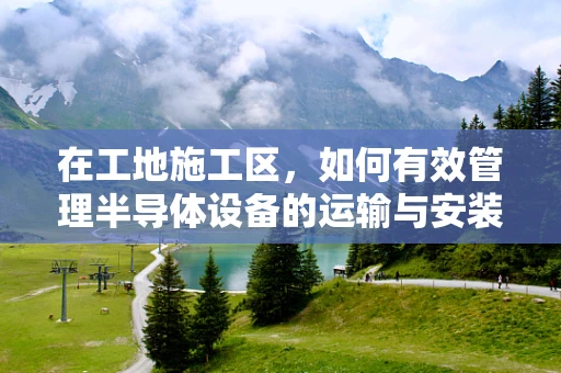 在工地施工区，如何有效管理半导体设备的运输与安装？