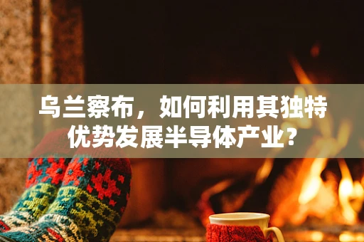 乌兰察布，如何利用其独特优势发展半导体产业？