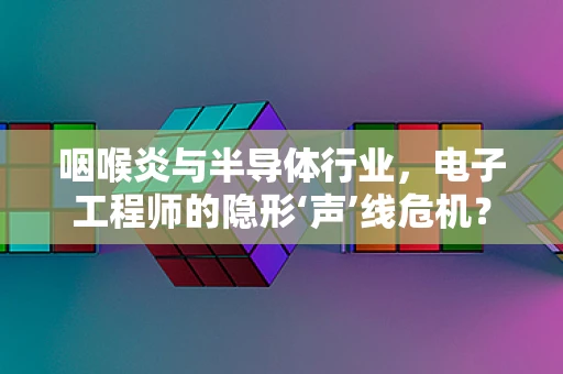 咽喉炎与半导体行业，电子工程师的隐形‘声’线危机？