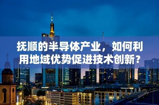 抚顺的半导体产业，如何利用地域优势促进技术创新？