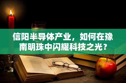 信阳半导体产业，如何在豫南明珠中闪耀科技之光？