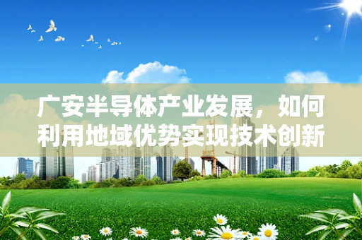 广安半导体产业发展，如何利用地域优势实现技术创新与产业升级？