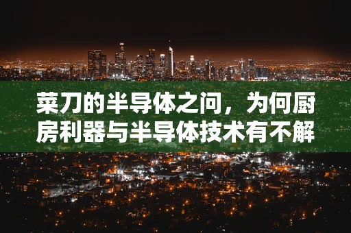 菜刀的半导体之问，为何厨房利器与半导体技术有不解之缘？