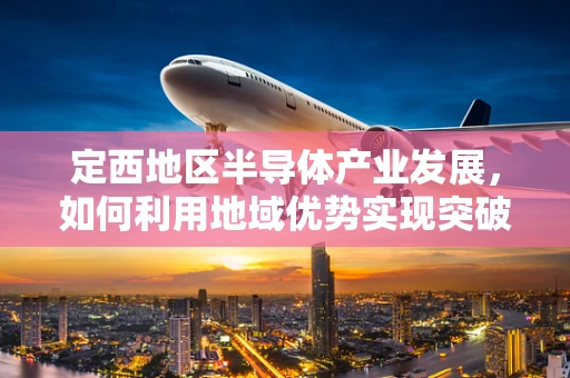 定西地区半导体产业发展，如何利用地域优势实现突破？