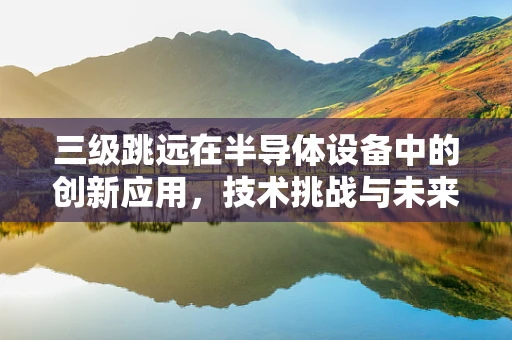 三级跳远在半导体设备中的创新应用，技术挑战与未来展望？