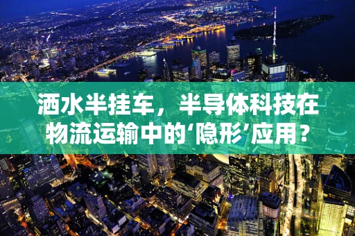 洒水半挂车，半导体科技在物流运输中的‘隐形’应用？