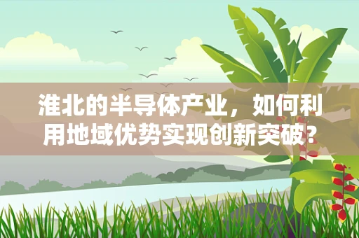 淮北的半导体产业，如何利用地域优势实现创新突破？