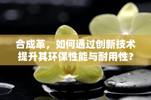 合成革，如何通过创新技术提升其环保性能与耐用性？