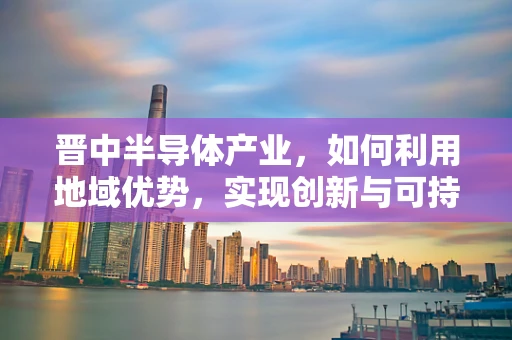 晋中半导体产业，如何利用地域优势，实现创新与可持续发展？