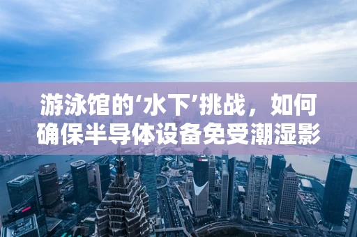 游泳馆的‘水下’挑战，如何确保半导体设备免受潮湿影响？