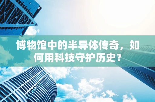 博物馆中的半导体传奇，如何用科技守护历史？