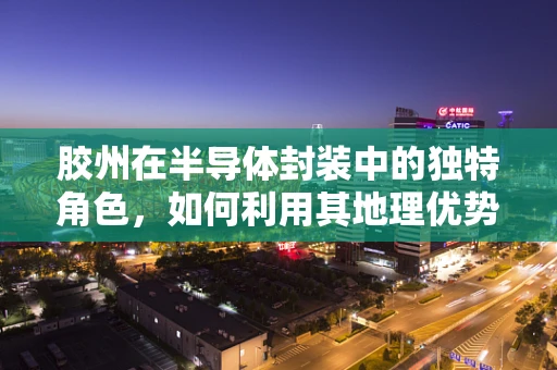 胶州在半导体封装中的独特角色，如何利用其地理优势促进产业升级？