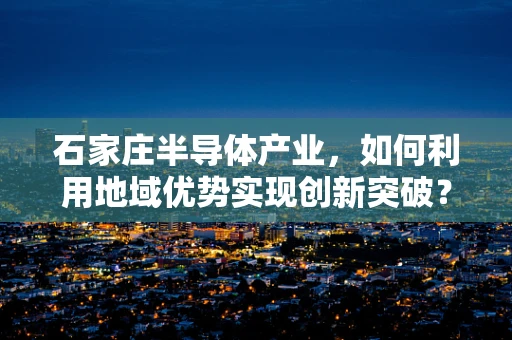 石家庄半导体产业，如何利用地域优势实现创新突破？