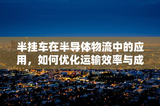 半挂车在半导体物流中的应用，如何优化运输效率与成本控制？