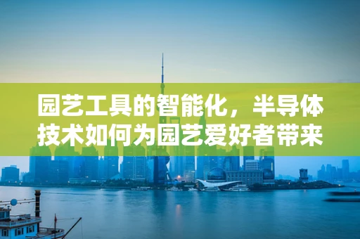 园艺工具的智能化，半导体技术如何为园艺爱好者带来革新？