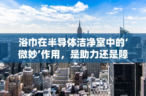 浴巾在半导体洁净室中的‘微妙’作用，是助力还是障碍？