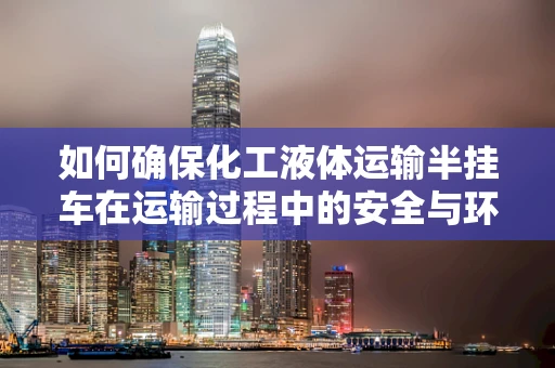 如何确保化工液体运输半挂车在运输过程中的安全与环保？