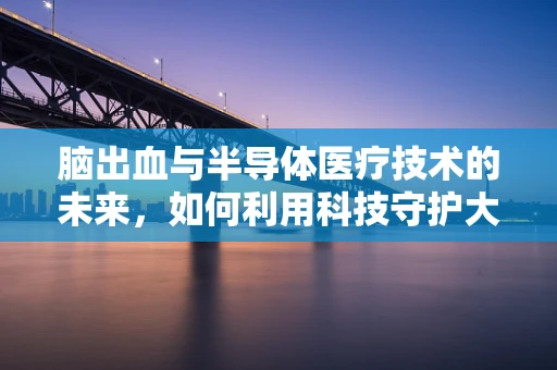 脑出血与半导体医疗技术的未来，如何利用科技守护大脑健康？