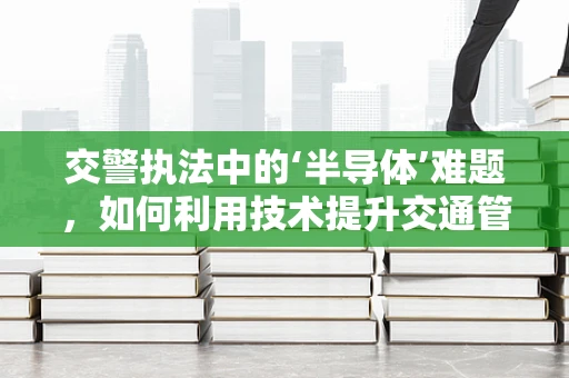 交警执法中的‘半导体’难题，如何利用技术提升交通管理效率？