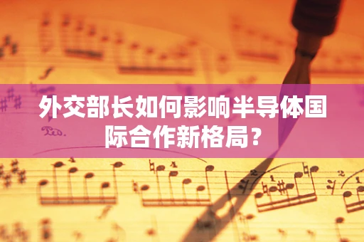 外交部长如何影响半导体国际合作新格局？