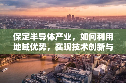 保定半导体产业，如何利用地域优势，实现技术创新与产业升级？