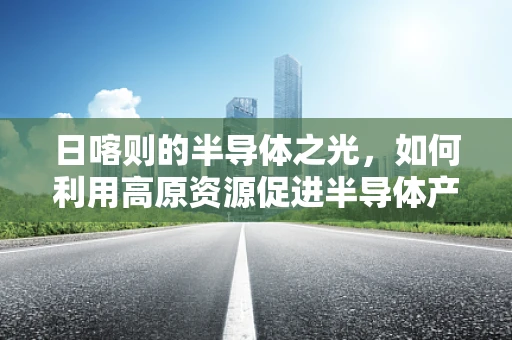 日喀则的半导体之光，如何利用高原资源促进半导体产业发展？