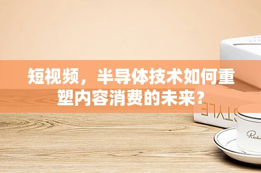 短视频，半导体技术如何重塑内容消费的未来？
