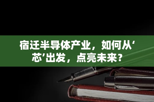 宿迁半导体产业，如何从‘芯’出发，点亮未来？