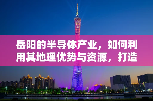 岳阳的半导体产业，如何利用其地理优势与资源，打造区域性创新高地？