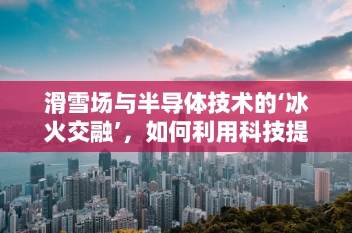 滑雪场与半导体技术的‘冰火交融’，如何利用科技提升滑雪体验？
