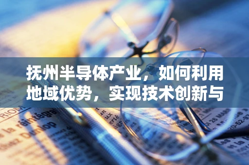 抚州半导体产业，如何利用地域优势，实现技术创新与产业升级？