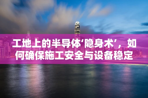 工地上的半导体‘隐身术’，如何确保施工安全与设备稳定？