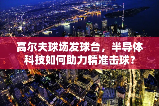 高尔夫球场发球台，半导体科技如何助力精准击球？