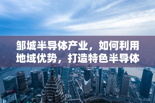 邹城半导体产业，如何利用地域优势，打造特色半导体产业集群？