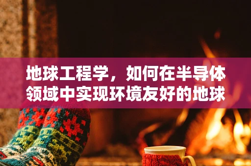 地球工程学，如何在半导体领域中实现环境友好的地球村建设？