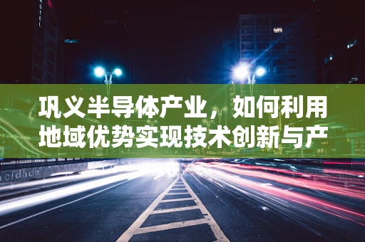 巩义半导体产业，如何利用地域优势实现技术创新与产业升级？