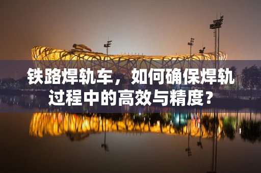铁路焊轨车，如何确保焊轨过程中的高效与精度？