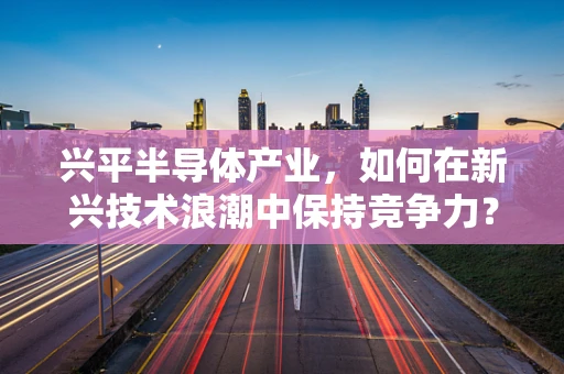兴平半导体产业，如何在新兴技术浪潮中保持竞争力？