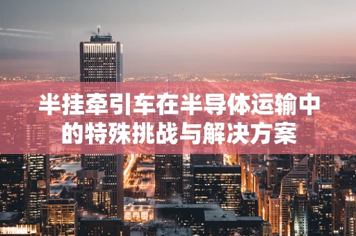 半挂牵引车在半导体运输中的特殊挑战与解决方案