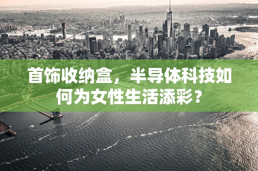首饰收纳盒，半导体科技如何为女性生活添彩？