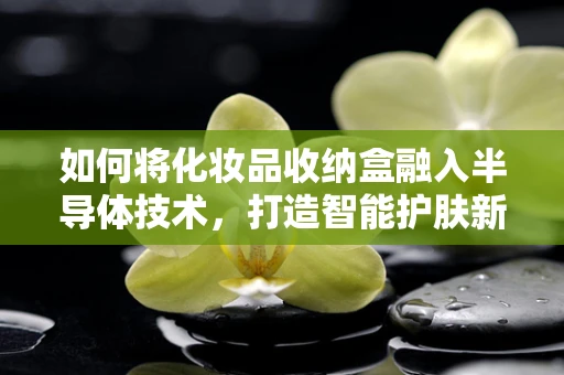 如何将化妆品收纳盒融入半导体技术，打造智能护肤新体验？