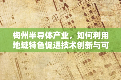 梅州半导体产业，如何利用地域特色促进技术创新与可持续发展？