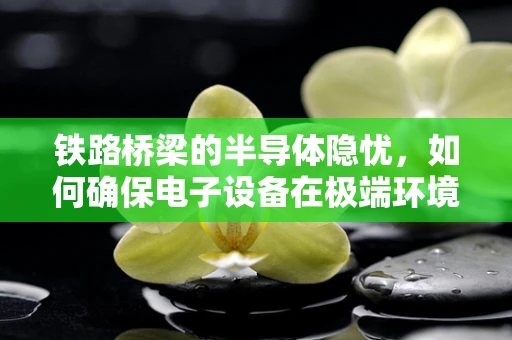 铁路桥梁的半导体隐忧，如何确保电子设备在极端环境下的稳定运行？