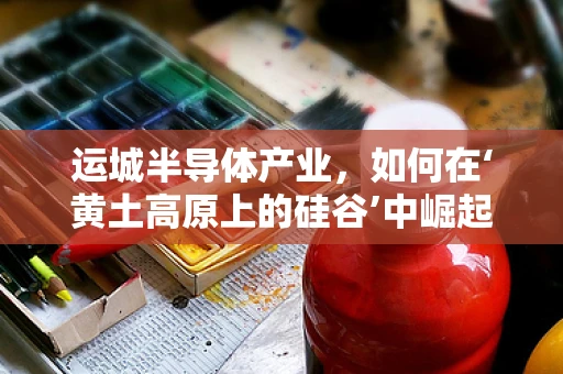 运城半导体产业，如何在‘黄土高原上的硅谷’中崛起？